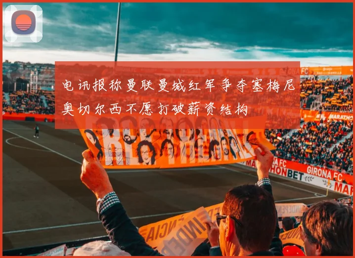电讯报称曼联曼城红军争夺塞梅尼奥切尔西不愿打破薪资结构