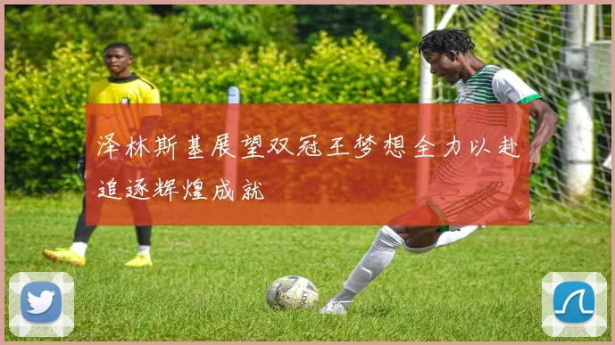 泽林斯基展望双冠王梦想全力以赴追逐辉煌成就