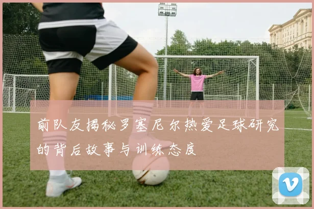 前队友揭秘罗塞尼尔热爱足球研究的背后故事与训练态度