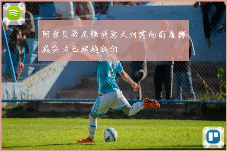 阿尔贝蒂尼强调意大利需向前看挪威实力已超越我们