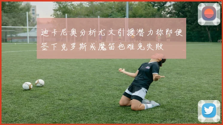 迪卡尼奥分析尤文引援潜力称即便签下克罗斯或魔笛也难免失败