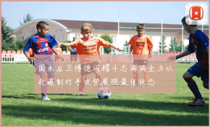 国米后卫博德闪耀斗志满满全力以赴遏制对手攻势展现最佳状态