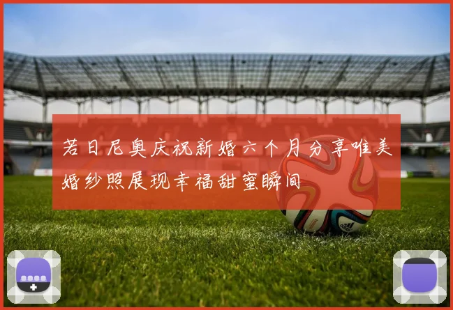 若日尼奥庆祝新婚六个月分享唯美婚纱照展现幸福甜蜜瞬间