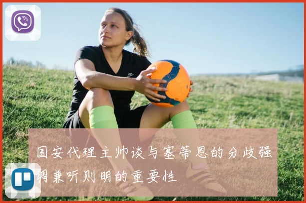 国安代理主帅谈与塞蒂恩的分歧强调兼听则明的重要性