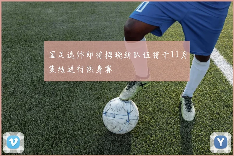 国足选帅即将揭晓新队伍将于11月集结进行热身赛