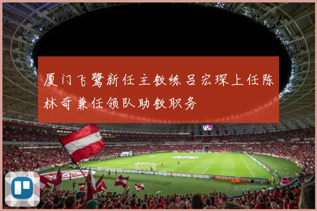 厦门飞鹭新任主教练吕宏琛上任陈林奇兼任领队助教职务