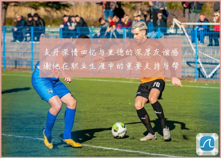 麦丹深情回忆与里德的深厚友谊感谢他在职业生涯中的重要支持与帮助
