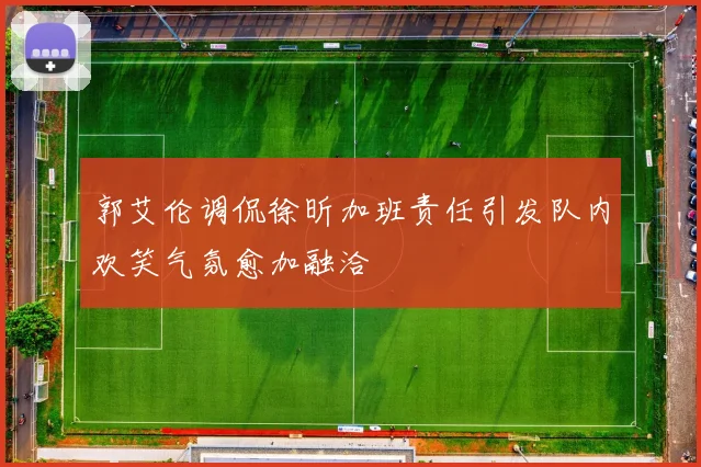 郭艾伦调侃徐昕加班责任引发队内欢笑气氛愈加融洽