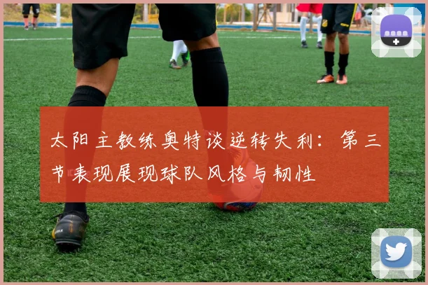 太阳主教练奥特谈逆转失利：第三节表现展现球队风格与韧性