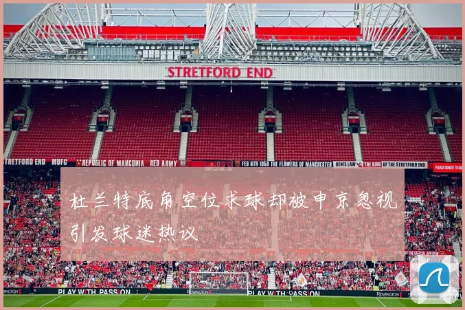 杜兰特底角空位求球却被申京忽视引发球迷热议