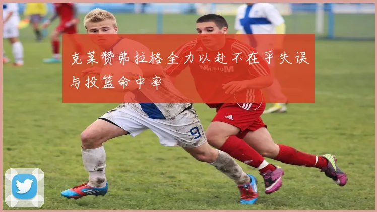 克莱赞弗拉格全力以赴不在乎失误与投篮命中率