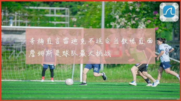 夸梅直言雷迪克不适合当教练直面詹姆斯是球队最大挑战