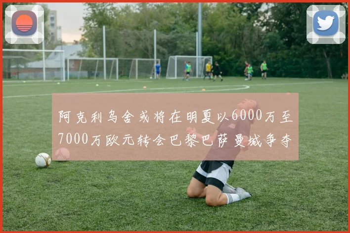 阿克利乌舍或将在明夏以6000万至7000万欧元转会巴黎巴萨曼城争夺战升级