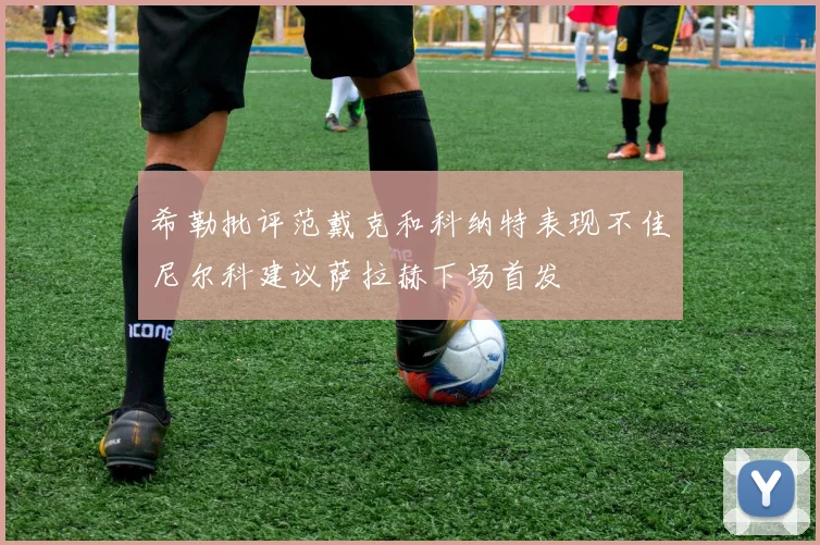 希勒批评范戴克和科纳特表现不佳尼尔科建议萨拉赫下场首发