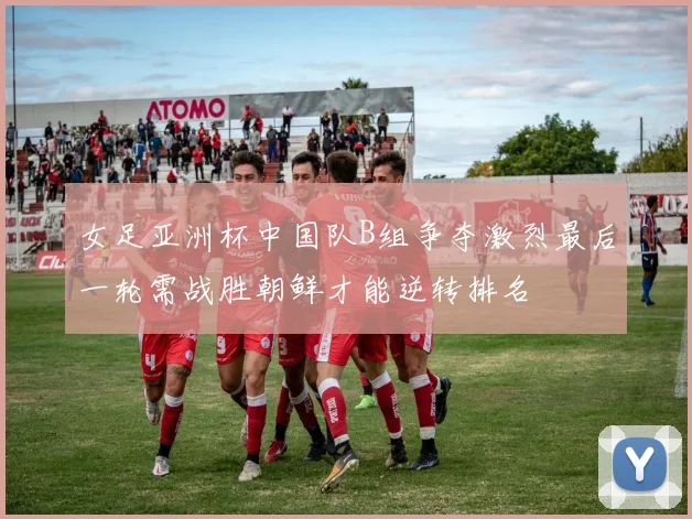 女足亚洲杯中国队B组争夺激烈最后一轮需战胜朝鲜才能逆转排名