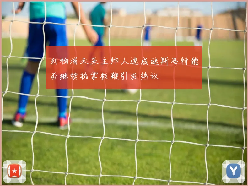 利物浦未来主帅人选成谜斯洛特能否继续执掌教鞭引发热议