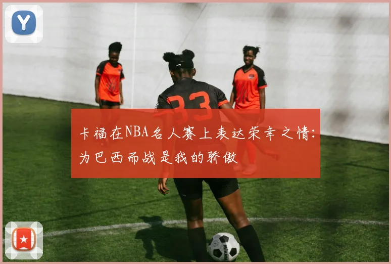 卡福在NBA名人赛上表达荣幸之情：为巴西而战是我的骄傲