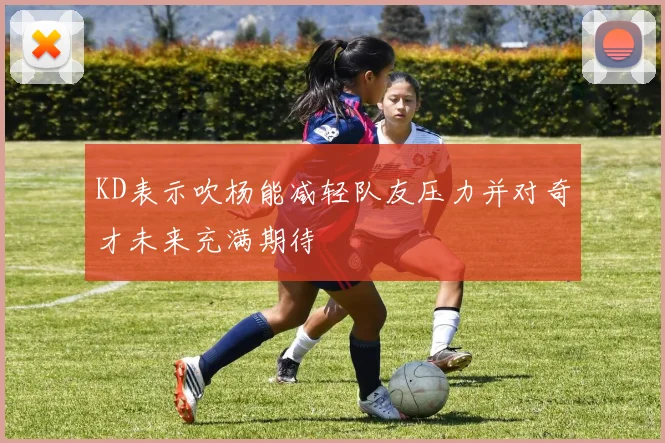 KD表示吹杨能减轻队友压力并对奇才未来充满期待