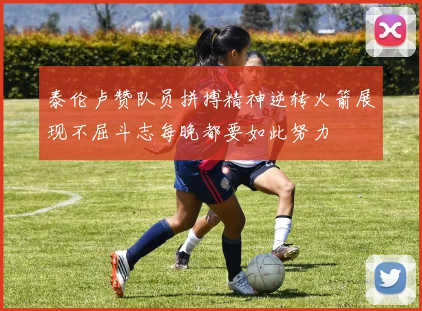 泰伦卢赞队员拼搏精神逆转火箭展现不屈斗志每晚都要如此努力