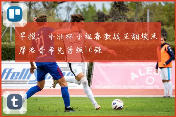 早报：非洲杯小组赛激战正酣埃及摩洛哥率先晋级16强