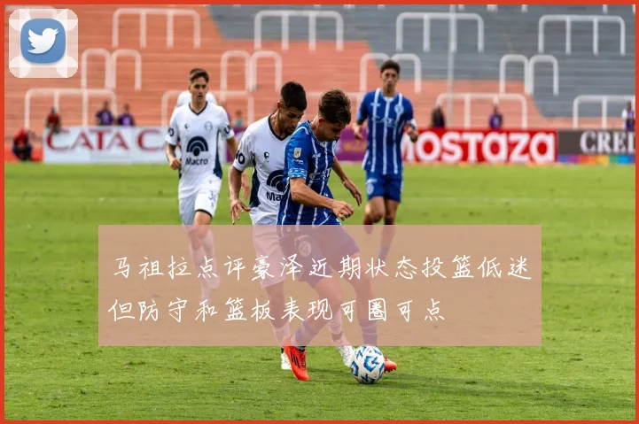 马祖拉点评豪泽近期状态投篮低迷但防守和篮板表现可圈可点
