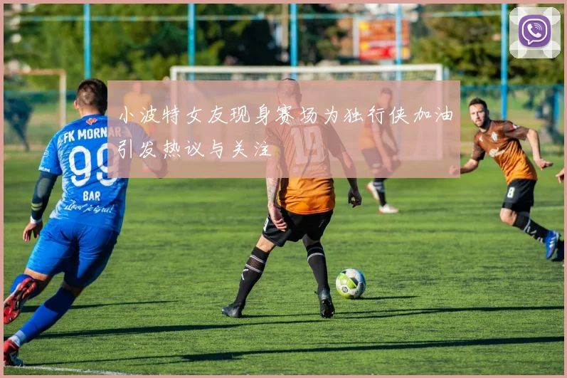 小波特女友现身赛场为独行侠加油引发热议与关注