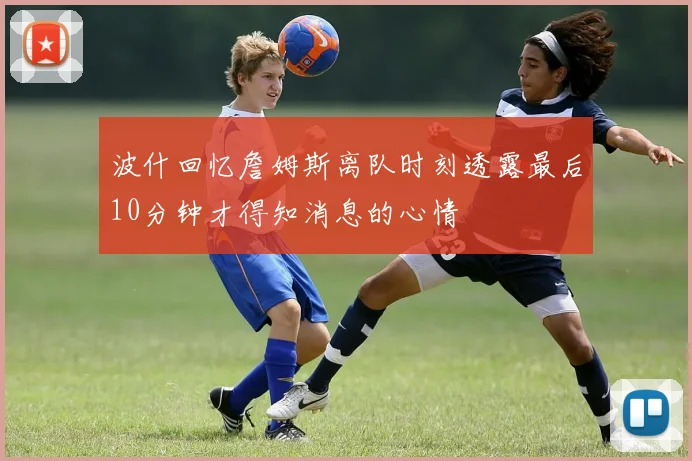 波什回忆詹姆斯离队时刻透露最后10分钟才得知消息的心情