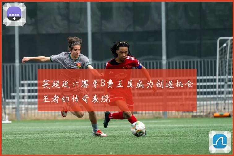 英超近六赛季B费五度成为创造机会王者的传奇表现