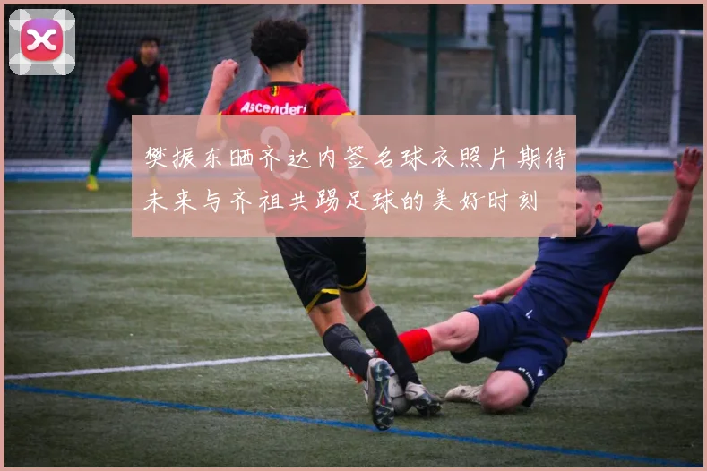 樊振东晒齐达内签名球衣照片期待未来与齐祖共踢足球的美好时刻